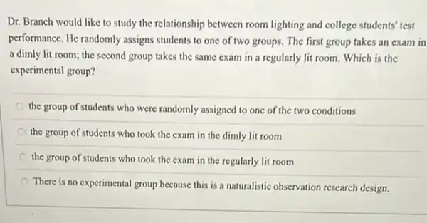 Dr. Branch would like to study the relationship between room lighting and college students' test
performance. He randomly assigns students to one of two groups. The first group takes an exam in
a dimly lit room;the second group takes the same exam in a regularly lit room.Which is the
experimental group?
the group of students who were randomly assigned to one of the two conditions
the group of students who took the exam in the dimly lit room
the group of students who took the exam in the regularly lit room
There is no experimental group because this is a naturalistic observation research design.