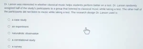 Dr. Larson was interested in whether classical music helps students perform better on a test. Dr.Larson randomly
assigned half of the study's participants to a group that listened to classical music while taking a test. The other half of
the participants did not listen to music while taking a test. The research design Dr. Larson used is
a case study
an experiment
naturalistic observation
a correlational study
a survey