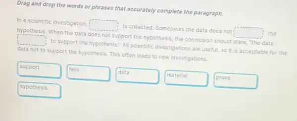 Drag and drop the words or phrases that accurately complete the paragraph.
In a scientific investigation, square  Is collected. Sometimes the data does not: square  the
hypothesis. When the data does not support the hypothesis, the conclusion should state, "the data
square  to support the hypothesis All scientific Investigations are useful, so it is acceptable for the
data not to support the hypothesis. This often leads to new investigations.
support
falls
data
material
prove
hypothesis