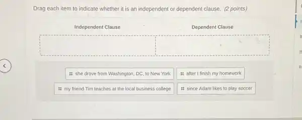 Drag each item to indicate whether it is an independent or dependent clause. (2 points)
Independent Clause
Dependent Clause
: she drove from Washington, DC, to New York
: after I finish my homework
: my friend Tim teaches at the local business college
: since Adam likes to play soccer