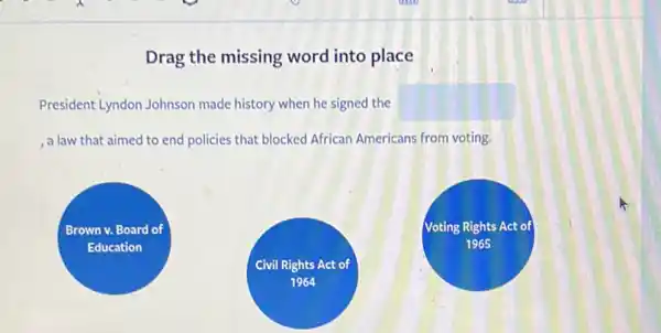 Drag the missing word into place
President Lyndon Johnson made history when he signed the square 
, a law that aimed to end policies that blocked African Americans from voting.
Brown v. Board of
Education
Voting Rights Act of
1965
Civil Rights Act of
1964