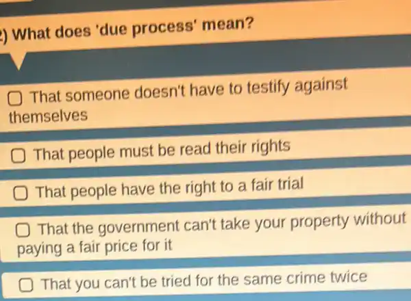 ) What does 'due process'mean?
That someone doesn't have to testify against
themselves
That people must be read their rights
That people have the right to a fair trial
That the government can't take your property without
paying a fair price for it
That you can't be tried for the same crime twice