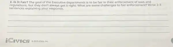 E. Is It Fair?The goal of the Executive departments is to be fair in their enforcement of laws and
regulations, but they don't always get it right. What are some challenges to fair enforcement?Write 2-3
sentences explaining your response.
__
Inc.