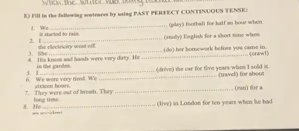 E) Fill in the following sentences by using PAST PERFECT CONTINUOUS TENSE:
1. We.
__ (play) football for half an hour when
it started to rain.
I
__ (study) English for a short time when
the electricity went off.
She
__ (do) her homework before you came in.
......................................................................
4. His knees and hands were very dirty. He ............... __ (crawl)
in the garden.
5 I
__ (drive) the car for five years when I sold it.
..........................................................................
We were very tired.We
__
(travel) for about
sixteen hours.
They were out of breath. They
__ (run) for a
long time.
He __
.....................(live) in London for ten years when he had
an accident