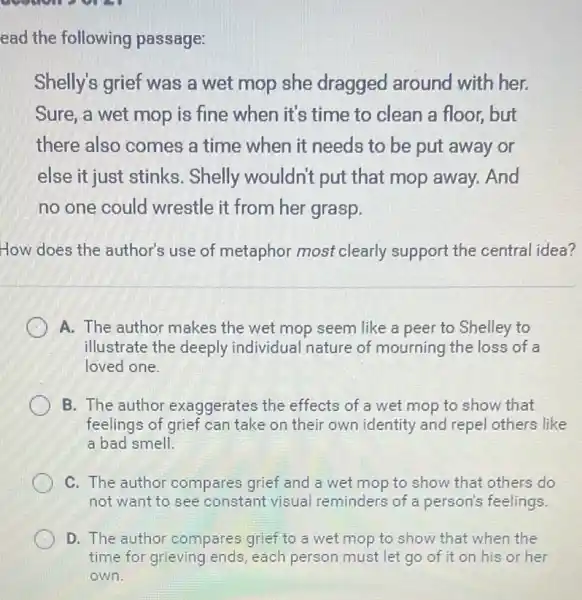 ead the following passage:
Shelly's grief was a wet mop she dragged around with her.
Sure, a wet mop is fine when it's time to clean a floor, but
there also comes a time when it needs to be put away or
else it just stinks . Shelly wouldn't put that mop away.And
no one could wrestle it from her grasp.
How does the author's use of metaphor most clearly support the central idea?
A. The author makes the wet mop seem like a peer to Shelley to
illustrate the deeply individual nature of mourning the loss of a
loved one.
B. The author exaggerates the effects of a wet mop to show that
feelings of grief can take on their own identity and repel others like
a bad smell.
C. The author compares grief and a wet mop to show that others do
not want to see constant visual reminders of a person's feelings.
D. The author compares grief to a wet mop to show that when the
time for grieving ends, each person must let go of it on his or her
own.