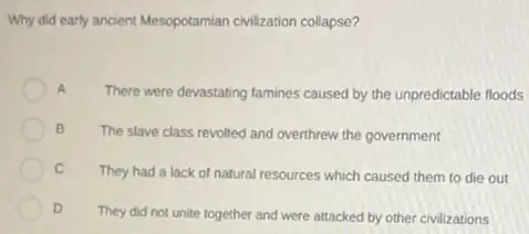 Why did early ancient Mesopotamian civilization collapse?
A
There were devastating famines caused by the unpredictable floods
B
The slave class revolted and overthrew the government
C
They had a lack of natural resources which caused them to die out
D
They did not unite together and were attacked by other civilizations