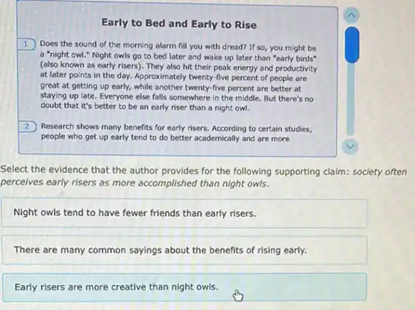 Early to Bed and Early to Rise
1. Does the sound of the morning alarm fill you with dread? If so, you might be
a "night owl."Night owls go to bed later and wake up later than "early birds
(also known as early risers). They also hit their peak energy and productivity
at later points in the day. Approximately twenty-five percent of people are
great at getting up early, while another twenty -five percent are better at
staying up late. Everyone else falls somewhere in the middle. But there's no
doubt that it's better to be an early riser than a night owl.
Research shows many benefits for early risers. According to certain studies,
people who get up early tend to do better academically and are more
Select the evidence that the author provides for the following supporting claim:society often
perceives early risers as more accomplished than night owls.
Night owls tend to have fewer friends than early risers.
There are many common sayings about the benefits of rising early.
Early risers are more creative than night owls.