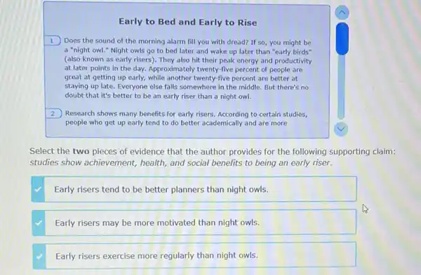 Early to Bed and Early to Rise
1) Does the sound of the morning alarm fill you with dread?If so, you might be
a "night owl."Night owls go to bed later and wake up later than "early birds"
(also known as early risers). They also hit their peak energy and productivity
at later points in the day. Approximately twenty -five percent of people are
great at getting up early, while another twenty five percent are better at
staying up late. Everyone else falls somewhere in the middle. But there's no
doubt that it's better to be an early riser than a night owl.
2 Research shows many benefits for early risers. According to certain studies,
people who get up early tend to do better academically and are more
Select the two pieces of evidence that the author provides for the following supporting claim:
studies show achievement,health, and social benefits to being an early riser.
Early risers tend to be better planners than night owls.
Early risers may be more motivated than night owls.
Early risers exercise more regularly than night owls.