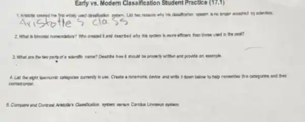 Early vs. Modem Classification Student Practice (17.1)
1. Aristotle created the frst widel)used descrication system. List two reasons why his classification system is no longer accepted by scientists.
2. What is binomial nomendeture? Who created kand described why this system is more efficient than those used in the past?
3. What are the two parts of a scientific name?Describe how R should I be properly written and provide an example.
4. List the eight texpnomic	currently omic calegories cur thy in use. Create a mnemoric device and write down below to help remember the categories and their
correct order.
5. Compare and Contrast Art Classification system versus Carolus Linnaeus system. Aristolle's