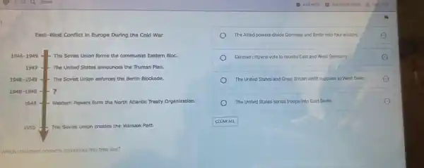 East-West Conflict in Europe During the Cold War
The Allied powers divide Germany and Berlin into four sectors.
German citizens vote to reunite East and West Germany.
The United States and Great Britain airlift supplies to West Belin.
The United States sends troops into East Berlin.
Which statement correctly completes this time line?