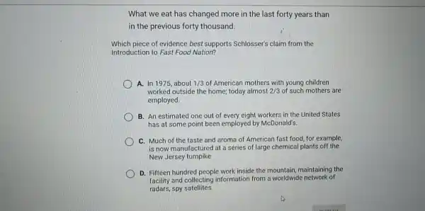 What we eat has changed more in the last forty years than
in the previous forty thousand.
Which piece of evidence best supports Schlosser's claim from the
Introduction to Fast Food Nation?
A. In 1975, about 1/3 of American mothers with young children
worked outside the home today almost 2/3 of such mothers are
employed.
B. An estimated one out of every eight workers in the United States
has at some point been employed by McDonald's.
C. Much of the taste and aroma of American fast food, for example,
is now manufactured at a series of large chemical plants off the
New Jersey turnpike
D. Fifteen hundred people work inside the mountain maintaining the
facility and collecting information from a worldwide network of
radars, spy satellites