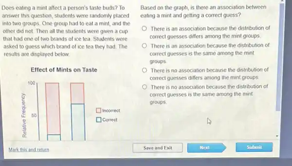 Does eating a mint affect a person's taste buds? To
answer this question, students were randomly placed
into two groups. One group had to eat a mint, and the
other did not. Then all the students were given a cup
that had one of two brands of ice tea. Students were
asked to guess which brand of ice tea they had. The
results are displayed below.
Effect of Mints on Taste
100
Incorrect
is 50
Correct (1)
Based on the graph is there an association between
eating a mint and getting a correct guess?
There is an association because the distribution of
correct guesses differs among the mint groups
There is an association because the distribution of
correct guesses is the same among the mint
groups.
There is no association because the distribution of
correct guesses differs among the mint groups
There is no association because the distribution of
correct guesses is the same among the mint
groups