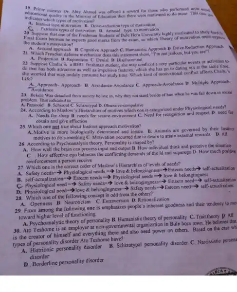 educational minster Dr. Abiy Ahmed was offered a reward for those who performed most excel
educational quality in the Minister of Education then there were motivated to do more. This case qui
indicates which types of motivation?
A. Instinct type motivation B. Drive-reduction type of motivation
Extrinsic types of motivation D. Arousal type to motivation
20. Suppose that one of the Freshman Students of Bule Hora University highly motivated to study hard fo
Final Exam because he expects good marks from the exam.so which Theory of motivation more express
the student's motivation?
A. Arousal approach B.Cognitive Approach C. Humanistic Approach D. Drive Reduction Approach
21. Which Freudian defense mechanism does this statement show, "I'm not jealous,but you are"?
A. Projection B. Repression C. Denial D. Displacement
22. Suppose Chaltu is a BHU freshman student; she may confront a very particular events or activities to
she worried both attractive as well as impulsive features, which she has go to dating but at the same altu's she affects Chaltu's
Life?
Approach- Approach B. Avoidance -Avoidance C. Approach-Avoidance D. Multiple Approach-
Avoidance
23. Bekele Was detached from society he live in, why they not stand beside of him when he was fail down in social
problem. This indicated to __
A. Paranoid B.Schizoid	. Obsessive-compulsive
24. According to Maslow's Hierarchies of motives which one is categorized under Physiological needs?
A. Needs for sleep B needs for secure environment C. Need for recognition and respect D. need for
obtain and give affection
25. Which one not true about Instinct approach motivation?
A.Motive is more biologically determined and innate B. Animals are governed by their Instinct
motives to do something C. Motivation occurred due to desire to attain external rewards D. All
26. According to Psychoanalysis theory, Personality is shaped by?
A. How well the brain can process input and output B. How individual think and perceive the situation
How effective ego balances the conflicting demands of the Id and superego D. How much positive
reinforcement a person receive
27. Which one is the correct order of Maslow's Hierarchies of levels of needs?
A. Safety needs=Physiological needs love & belongingness=-> Esteem needs self-actualization
needs = love &belongingness
c Photos are 3.544.000.000.000.000.000.000.000.000.000.000.
D.
28. Which one of the following concept is odd from the others?
A. Openness B. Neuroticism C Extraversion D. Rationalization
29. From among the following one is emphasizes people's inherent goodness and their tendency to mo
toward higher level of functioning.
A. Psychoanalytic theory of personality B. Humanistic theory of personality C. Trait theory D. All
30. Ato Teshome is an employer at non -governmental organization in Bule hora town. He believes that
is the creator of himself and everything there and also need power on others. Based on the case wh
types of personality disorder Ato Teshome have?
A. Histrionic personality disorder B. Schizotypal personality disorder C. Narcissistic person?
disorder
D. Borderline personality disorder