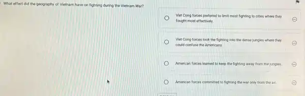 . What effect did the geography of Vietnam have on fighting during the Vietnam War?
Viet Cong forces preferred to limit most fighting to cities where they
fought most effectively.
E
Viet Cong forces took the fighting into the dense jungles where they
could confuse the Americans.
American forces learned to keep the fighting away from the jungles.
American forces committed to fighting the war only from the air.	E