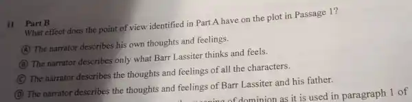 What effect does the point of view identified in Part A have on the plot in Passage 1 ?
11 Part B
A
The narrator describes his own thoughts and feelings.
B
The narrator describes only what Barr Lassiter thinks and feels.
C
The narrator describes the thoughts and feelings of all the characters.
D
The narrator describes the thoughts and feelings of Barr Lassiter and his father.