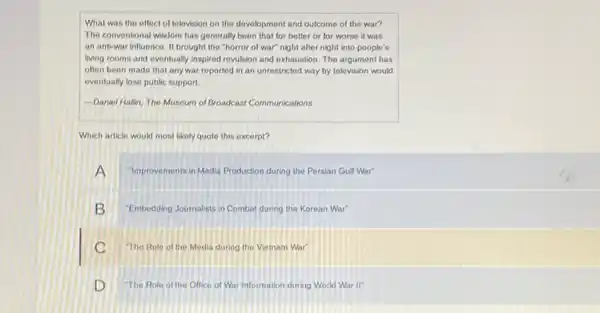 What was the effect of telovision on the development and outcome of the war?
The conventional wisdom has generally been that for better or for worse it was
an anti-war influence. It brought the "horror of war" night after night into people's
living rooms and evontually inspired revulsion and exhaustion The argument has
often been made that any war reported in an unrestricted way by television would
eventually lose public support.
-Daniel Hallin, The Museum of Broadcast Communications
Which article would most likely quote this excerpt?
"Improvements in Modia Production during the Persian Gulf War
B "Embodding Journalists in Combat during the Korean War"
C The Role of the Media during the Vietnam War
D "The Role of the Office of War Information during World War II"