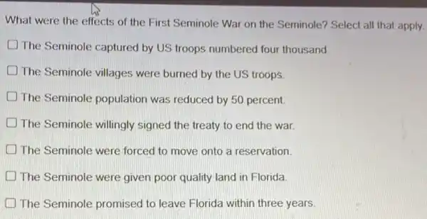 What were the effects of the First Seminole War on the Seminole?Select all that apply.
D The Seminole captured by US troops numbered four thousand
The Seminole villages were burned by the US troops
The Seminole population was reduced by 50 percent
The Seminole willingly signed the treaty to end the war.
The Seminole were forced to move onto a reservation.
The Seminole were given poor quality land in Florida
The Seminole promised to leave Florida within three years