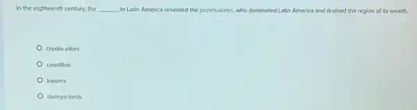 In the eighteenth century.the __ in Latin America resented the peninsulores, who dominated Latin America and drained the region of its wealth.
creole elites
caudillos
kaisers
daimyo lords
