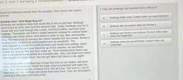 el1) Unit 8 >Text Training ) Formative Assessment 7 Formative Kore come
Read the following excerpt from the passage, then choose the correct
answer.
Excerpt from "How Bugs Bug Us"
Bedbugs are wingless bugs that would like to live in your bed.Bedbugs
used to live in caves and suck the blood of bats. Today,bedbugs may try to
sneak into your bed through tiny cracks, electrical outlets , and even your
Thousands can infest a single bedroom looking for a blood bank!
Bedbugs can hardly wait to drink blood in order to stay alive and breathe.
their meal by sensing the carbon dioxide that you exhale. Before a
bedbug bites, it injects an anticoagulant and an anesthetic. The
anticoagulant is a substance that prevents your blood from clotting, which
allows the pest to suck your blood for up to five minutes.An anesthetic
numbs the area so that you don't wake up These bloodsuckers leave you
with a red raised bump similar to a mosquito bite. They can drink three times
their weight in a single meal. You can get bitten 500 times in one night!
The eyelash mite is the final type of bug that lives on our bodies. But don't
worry, they're harmless. These tiny bugs cling to eyelashes with eight tiny
legs. They live on sebum, a natural oil in skin and hair. The truth is, a lot of
love our skin and hair and spend their lives there. They are hitchhikers
catching a free ride to the next victim.
1: How are bedbugs and eyelash mites different?
A Bedbugs simply sleep. Eyelash mites can cause blindness.
B Bedbugs bite, but eyelash mites are harmless.
C
Bedbugs can travel in your suitcase. Eyelash mites lodge
under your fingernails.
D
Bedbugs make you uncomfortable Eyelash mites can
cause pain.