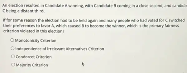 An election resulted in Candidate A winning, with Candidate B coming in a close second, and candida
C being a distant third.
If for some reason the election had to be held again and many people who had voted for C switched
their preferences to favor A, which caused B to become the winner,which is the primary fairness
criterion violated in this election?
Monotonicity Criterion
Independence of Irrelevant Alternatives Criterion
Condorcet Criterion
Majority Criterion