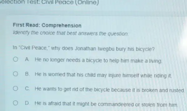 election Test Civil Peace (Online)
First Read:Comprehension
Identify the choice that best answers the question
In "Civil Peace."why does Jonathan Iwegbu bury his bicycle?
A. He no longer needs a bicycle to help him make a living
B. He is worried that his child may injure himself while riding it.
C. He wants to get rid of the bicycle because it is broken and rusted.
D. He is afraid that it might be commandeered or stolen from him.