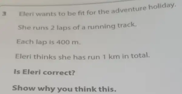 Eleri wants to be fit for the adventure holiday.
She runs 2 laps of a running track.
Each lap is 400 m.
Eleri thinks she has run 1 km in total.
Is Eleri correct?
Show why you think this.