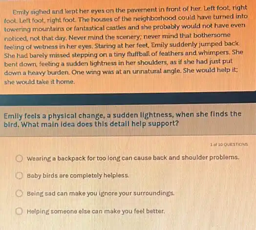 Emily sighed and kept her eyes on the pavement in front of her. Left foot, right
foot. Left foot, right foot. The houses of the neighborhood could have turned into
towering mountains or fantastical castles and she probably would not have even
noticed, not that day.Never mind the scenery;never mind that bothersome.
feeling of welness in her eyes. Staring at her feet, Emily suddenly jumped back.
She had barely missed stepping on a tiny fluffball of feathers and whimpers.She
bent down, feeling a sudden lightness in her shoulders, as if she had just put
down a heavy burden One wing was at an unnatural angle. She would help it;
she would take it home.
Emily feels a physical change, a sudden lightness when she finds the
bird. What main idea does this detail help support?
D wearing a backpack for too long can cause back and shoulder problems.
D Baby birds are completely helpless.
D Being sad can make you ignore your surroundings.
Helping someone else car make you feel better.
