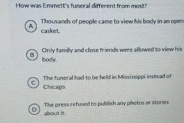 How was Emmett's funeral different from most?
A
Thousands of people came to view his body in an open
A
casket.
B
Only family and close friends were allowed to view his
body.
C
The funeral had to be held in Mississippi instead of
Chicago.
D
The press refused to publish any photos or stories
about it.