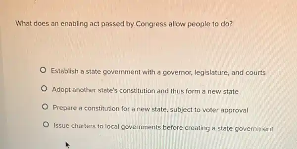 What does an enabling act passed by Congress allow people to do?
Establish a state government with a governor, legislature, and courts
Adopt another state's constitution and thus form a new state
Prepare a constitution for a new state, subject to voter approval
Issue charters to local governments before creating a state government