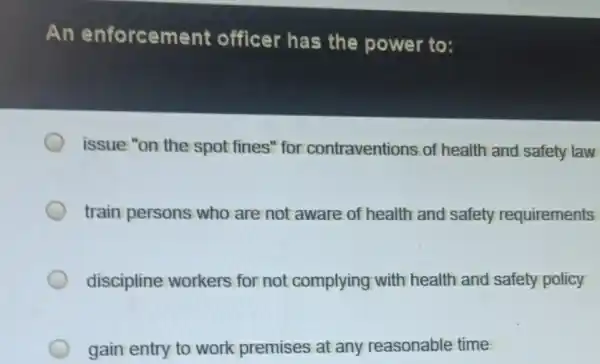 An enforcement officer has the power to:
issue "on the spot fines" for contraventions of health and safety law
train persons who are not aware of health and safety requirements
discipline workers for not complying with health and safety policy
gain entry to work premises at any reasonable time