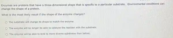 Enzymes are proteins that have a three-dimensional shape that is specific to a particular substrate.Environmental conditions can
change the shape of a protein.
What is the most likely result if the shape of the enzyme changes?
The substrate will change its shape to match the enzyme.
The enzyme will no longer be able to catalyze the reaction with the substrate.
The enzyme will be able to bind to more diverse substrates than before.