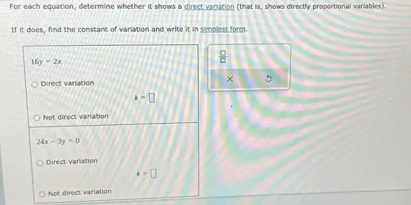 For each equation determine whether it shows a direct variation (that Is, shows directly proportional variables)
If it does, find the constant of variation and write it in simplest form.
16y=2x
Direct variation
k=square 
Not direct variation
24x-3y=0
Direct variation
k=square 
Not direct variation