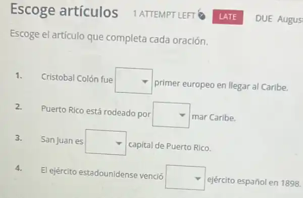 Escoge artículos ATTEMPT LEFT
Escoge el artículo que completa cada oración.
1. Cristobal Colón fue square 
primer europeo en llegar al Caribe.
2.
Puerto Rico está rodeado por
square  mar Caribe.
3. San Juan es square  capital de Puerto Rico.
4.
El ejército estadounidense venció
square  ejército español en 1898.