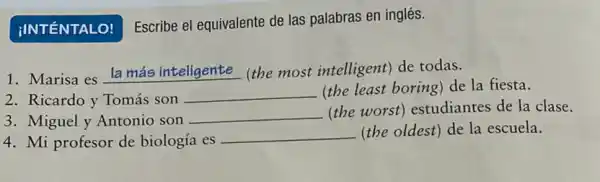 Escribe el equivalente de las palabras en inglés.
1. Marisa es la más inteligente (the most intelligent) de todas.
2. Ricardo y Tomás son
__
(the least boring) de la fiesta.
3. Miguel y Antonio son
__
(the worst)estudiantes de la clase.
4. Mi profesor de biología es
__ (the oldest) de la escuela.