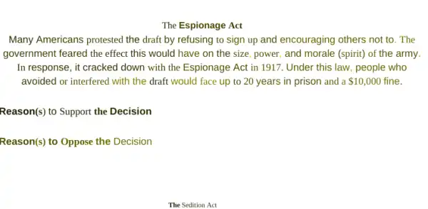 The Espionage Act
Many Americans protested the draft by refusing to sign up and encouraging others not to. The
government feared the effect this would have on the size, power, and morale (spirit) of the army
In response, it cracked down with the Espionage Act in 1917. Under this law, people who
avoided or interfered with the draft would face up to 20 years in prison and a 10,000 fine.
Reason(s) to Support the Decision
Reason(s) to Oppose the Decision