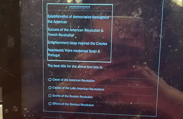 ?????????????
Establishment of democracies throughout
the Americas
Success of the American Revolution &
French Revolutionf
Enlightenment Ideas inspired the Creoles
Napoleonic Wars weakened Spain
Portugal
The best title for the above text box is:
Cause of the American Revolution
Couses of the Latin American Revolutions
Events of the Russian Revolution
Effects of the Glorious Revolution