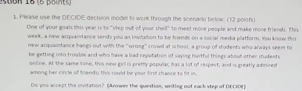 estion 16 (6 points)
1. Please use the DECIDE decision model to work through the scenario below: (12 points)
One of your goals this year is to "step out of your shell"to meet more people and make more friends . This
week, a new acquaintance sends you an invitation to be friends on a social media platform.You know this
new acquaintance hangs out with the "wrong 'crowd at school, a group of students who always seem to
be getting into trouble and who have a bad reputation of saying hurtful things about other students
online. At the same time, this new girl is pretty popular, has a lot of respect, and is greatly admired
among her circle of friends; this could be your first chance to fit in.
Do you accept the invitation? (Answer the question, writing out each step of DECIDE)