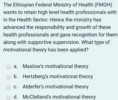 The Ethiopian Federal Ministry of Health (FMOH)
wants to retain high level health professionals with
in the Health Sector.Hence the ministry has
advanced the responsibility and growth of these
health professionals and gave recognition for them
along with supportive supervision. What type of
motivational theory has been applied?
a. Maslow's motivational theory
b. Hertzberg's motivational theory
c. Alderfer's motivational theory
d. McClelland's motivational theory