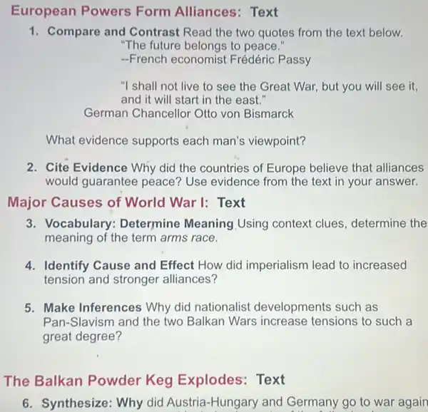 European Powers Form Alliances : Text
1. Compare and Contrast Read the two quotes from the text below.
"The future belongs to peace."
-French economist Frédéric Passy
"I shall not live to see the Great War, but you will see it.
and it will start in the east."
German Chancellor Otto von Bismarck
What evidence supports each man's viewpoint?
2. Cite Evidence Why did the countries of Europe believe that alliances
would guarantee peace? Use evidence from the text in your answer.
Major Causes of World War I: Text
3. Vocabulary Determine Meaning Using context clues determine the
meaning of the term arms race.
4. Identify Cause and Effect How did imperialism lead to increased
tension and stronger alliances?
5. Make Inferences Why did nationalist developments such as
Pan-Slavism and the two Balkan Wars increase tensions to such a
great degree?
The Balkan Powder Keg Explodes: Text
6. Synthesize: Why did Austria-Hungary and Germany go to war again