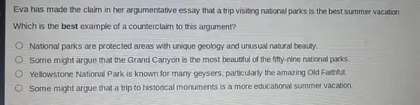 Eva has made the claim in her argumentative essay that a trip visiting national parks is the best summer vacation.
Which is the best example of a counterclaim to this argument?
National parks are protected areas with unique geology and unusual natural beauty.
Some might argue that the Grand Canyon is the most beautiful of the fifty -nine national parks.
Yellowstone National Park is known for many geysers particularly the amazing Old Faithful.
Some might argue that a trip to historical monuments is a more educational summer vacation