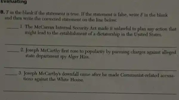 Evaluating
B. T in the blank if the statement is true. If the statement is false, write Fin the blank
and then write the corrected statement on the line below.
__ 1. The McCarran Internal Security Act made it unlawful to plan any action that
might lead to the establishment of a dictatorship in the United States.
__
__
2. Joseph McCarthy first rose to popularity by pursuing charges against alleged
state department spy Alger Hiss.
__
__ 3. Joseph McCarthy's downfall came after he made Communist-related accusa-
tions against the White House.
__