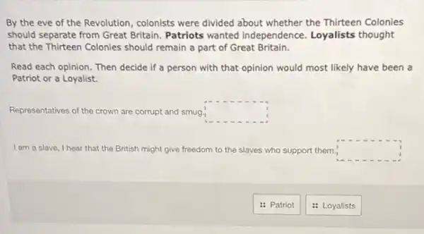 By the eve of the Revolution, colonists were divided about whether the Thirteen Colonies
should separate from Great Britain. Patriots wanted independence. Loyalists thought
that the Thirteen Colonies should remain a part of Great Britain.
Read each opinion. Then decide if a person with that opinion would most likely have been a
Patriot or a Loyalist.
Representatives of the crown are corrupt and smug. square 
I am a slave, I hear that the British might give freedom to the slaves who support them. square 
: Patriot
: Loyalists