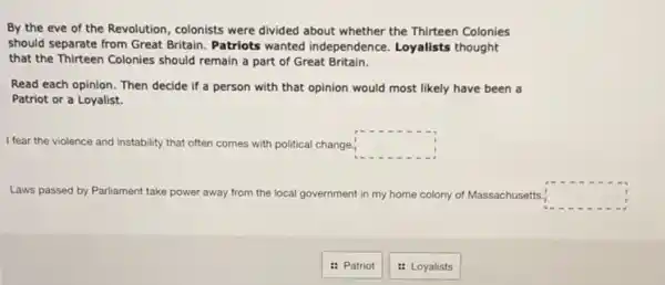 By the eve of the Revolution, colonists were divided about whether the Thirteen Colonies
should separate from Great Britain. Patriots wanted independence. Loyalists thought
that the Thirteen Colonies should remain a part of Great Britain.
Read each opinion. Then decide if a person with that opinion would most likely have been a
Patriot or a Loyalist.
I fear the violence and instability that often comes with political change. square 
Laws passed by Parliament take power away from the local government in my home colony of Massachusetts. square 
: Patriot
: Loyalists