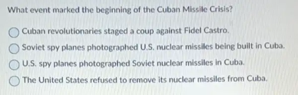 What event marked the beginning of the Cuban Missile Crisis?
Cuban revolutionaries staged a coup against Fidel Castro.
Soviet spy planes photographed U.S. nuclear missiles being built in Cuba.
U.S. spy planes photographed Soviet nuclear missiles in Cuba.
The United States refused to remove its nuclear missiles from Cuba.