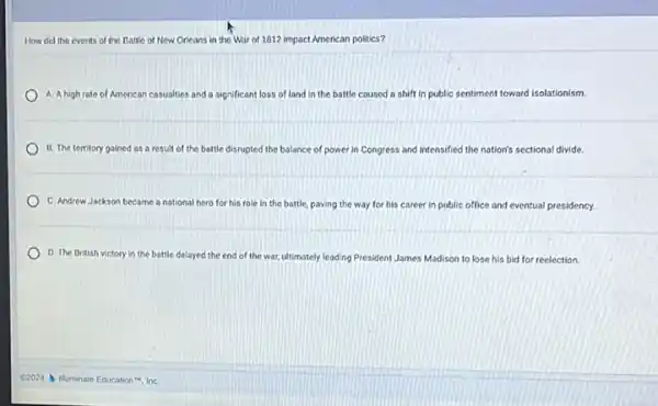 How did the events of the Battle of New Orleans in the War of 1812 impact American politics?
A. A high rate of American casualties and a significant loss of land in the battle caused a shift in public sentiment nt toward isolationism.
B. The territory gained as a result of the battle disrupted the balance of power in Congress and intensified the nation's sectional divide.
C. Andrew Jackson became a national hero for his role in the battle, paving the way for his career in public office and eventual presidency.
D. The British victory in the battle delayed the end of the war, ultimately leading President James Madison to lose his bid for reelection.