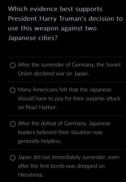 Which evidence best supports
President Harry Truman's decision to
use this weapon against two
Japanese cities?
After the surrender of Germany, the Soviet
Union declared war on Japan.
Many Americans ; felt that the Japanese
should I have to pay for their surprise attack
on. Pearl Harbor.
After the defeat of Germany,Japanese
leaders believed their situation ) was
generally y helpless.
Japan did I not immediately surrender, even