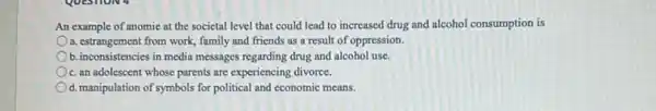 An example of anomic at the societal level that could lead to increased drug and alcohol consumption is
a. estrangement from work family and friends as a result of oppression.
b. inconsistencies in media messages regarding drug and alcohol use.
c. an adolescent whose parents are experiencing divorce.
d. manipulation of symbols for political and economic means.