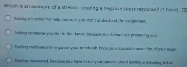 .Which is an example of a stressor creating a negative stress response? (1 Point) [1
Asking a teacher for help, because you don't understand the assignment.
Asking someone you like to the dance, because your friends are pressuring you.
Feeling motivated to organize your notebook, because a classmate made fun of your mess.
Feeling nauseated because you have to tell your parents about getting a speeding ticket.