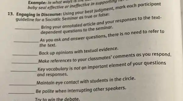 Example: In what ways is une
baby seal effective or ineffective in supporting
13. Engaging in Discourse:Using your best judgment mark each participant
guideline for a Socratic Seminar as true or false:
__ Bring your annotated article and your responses to the text-
dependent questions to the seminar.
__ As you ask and answer questions, there is no need to refer to
the text.
__
Back up opinions with textual evidence.
__
Make references to your classmates' comments as you respond.
__
Key vocabulary is not an important element of your questions
and responses.
__
Maintain eye contact with students in the circle.
__
Be polite when interrupting other speakers.
Trv to win the debate.