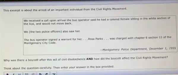 This excerpt is about the arrest of an important individual from the Civil Rights Movement.
We received a call upon arrival the bus operator said he had a colored female sitting in the white section of
the bus, and would not move back.
We [the two police officers] also saw her.
The bus operator signed a warrant for her. __ Rosa Parks __ was charged with chapter 6 section 11 of the
Montgomery City Code.
-Montgomery Police Department,
nent,December 1, 1955
Why was there a boycott after this act of civil disobedience AND how did the boycott affect the Civil Rights Movement?
Think about the question carefully. Then enter your answer in the box provided.